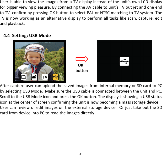 UserisabletoviewtheimagesfromaTVdisplayinsteadoftheunit&rsquo;sownLCDdisplayforbiggerviewingpleasure.ByconnectingtheAVcabletounit&rsquo;sTVoutjetandoneendtoTV,confirmbypressingOKbuttontoselectPALorNTSCmatchingtoTVsystem.TheTVisnowworkingasanalternativedisplaytoperformalltaskslikescan,capture,editandplayback.4.4Setting:USBModeAftercaptureusercanuploadthesavedimagesfrominternalmemoryorSDcardtoPCbyselectingUSBMode.MakesuretheUSBcableisconnectedbetweentheunitandPC.ScrolltotheUSBModeiconandpresstheOKbutton.ThedisplayisshowingaUSBstatusiconatthecenterofscreenconfirmingtheunitisnowbecomingamassstoragedevice.Usercanrevieworeditimagesontheexternalstoragedevice.OrjusttakeouttheSDcardfromdeviceintoPCtoreadtheimagesdirectly. ‐31‐OKbutton
