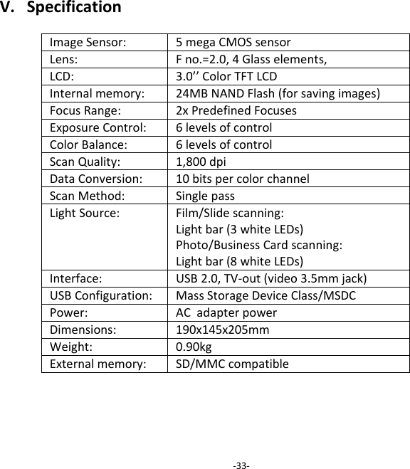 V.SpecificationImageSensor:5megaCMOSsensor Lens:Fno.=2.0,4Glasselements,LCD:3.0&rsquo;&rsquo;ColorTFTLCDInternalmemory:24MBNANDFlash(forsavingimages) FocusRange:2xPredefinedFocusesExposureControl:6levelsofcontrolColorBalance:6levelsofcontrolScanQuality:1,800dpiDataConversion:10bitspercolorchannelScanMethod:SinglepassLightSource:Film/Slidescanning:Lightbar(3whiteLEDs)Photo/BusinessCardscanning:Lightbar(8whiteLEDs)Interface:USB2.0,TV‐out(video3.5mmjack) USBConfiguration:MassStorageDeviceClass/MSDCPower:ACadapterpowerDimensions:190x145x205mmWeight:0.90kgExternalmemory:SD/MMCcompatible‐33‐