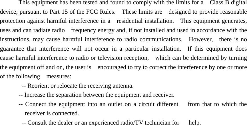 This equipment has been tested and found to comply with the limits for a    Class B digital device, pursuant to Part 15 of the FCC Rules.    These limits are    designed to provide reasonable protection against harmful interference in a   residential installation.    This equipment generates, uses and can radiate radio    frequency energy and, if not installed and used in accordance with the   instructions, may cause harmful interference to radio communications.  However,  there is no guarantee that interference will not occur in a particular installation.  If this equipment does cause harmful interference to radio or television reception,    which can be determined by turning the equipment off and on, the user is    encouraged to try to correct the interference by one or more of the following  measures:     -- Reorient or relocate the receiving antenna.     -- Increase the separation between the equipment and receiver.     -- Connect the equipment into an outlet on a circuit different   from that to which the receiver is connected.     -- Consult the dealer or an experienced radio/TV technician for      help. 