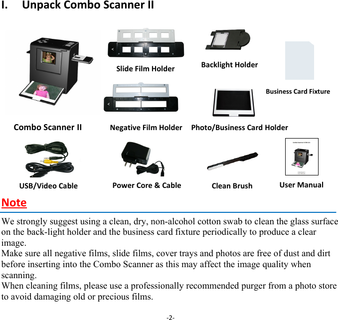 I.UnpackComboScannerIIComboScanner II        NegativeFilmHolder Photo/BusinessCardHolder   NoteWe strongly suggest using a clean, dry, non-alcohol cotton swab to clean the glass surface on the back-light holder and the business card fixture periodically to produce a clear image. Make sure all negative films, slide films, cover trays and photos are free of dust and dirt before inserting into the Combo Scanner as this may affect the image quality when scanning. When cleaning films, please use a professionally recommended purger from a photo store to avoid damaging old or precious films.‐2‐USB/VideoCablePowerCore&amp;Cable UserManualSlideFilmHolderBacklightHolderCleanBrushBusinessCardFixture