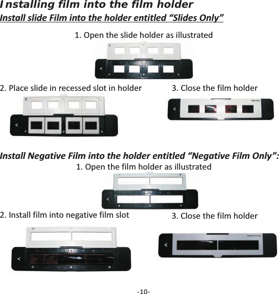 Installing film into the film holderInstall slide Film into the holder entitled &ldquo;Slides Only&rdquo;1. Open the slide holder as illustrated2. Place slide in recessed slot in holder 3. Close the film holder-10-Install Negative Film into the holder entitled &ldquo;Negative Film Only&rdquo;:1. Open the film holder as illustrated2. Install film into negative film slot 3. Close the film holder