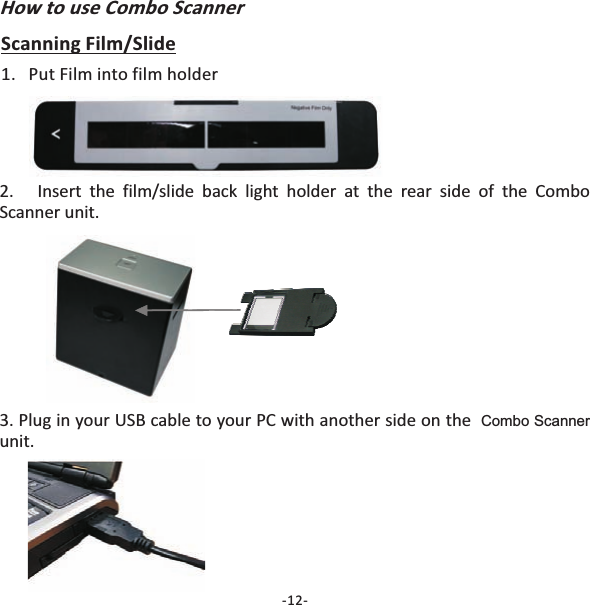How to use Combo Scanner1. Put Film into film holder2. Insert the film/slide back light holder at the rear side of theunit.ComboScanner-12-Scanning Film/Slide3. Plug in your USB cable to your PC with another side on theunit.Combo Scanner