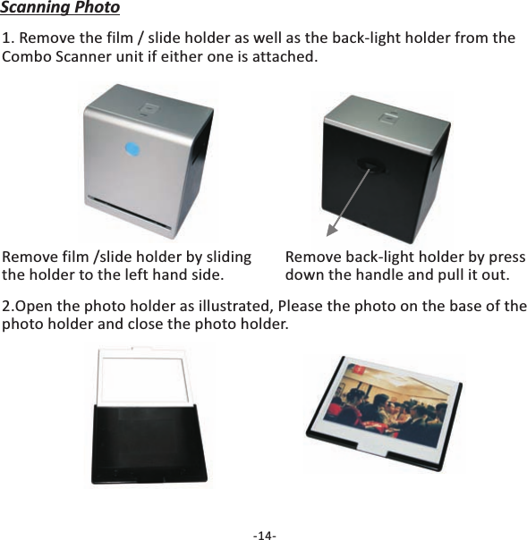 Scanning Photo1. Remove the film / slide holder as well as the back-light holder from theCombo Scanner unit if either one is attached.Remove film /slide holder by slidingthe holder to the left hand side.Remove back-light holder by pressdown the handle and pull it out.2.Open the photo holder as illustrated, Please the photo on the base of thephoto holder and close the photo holder.-14-