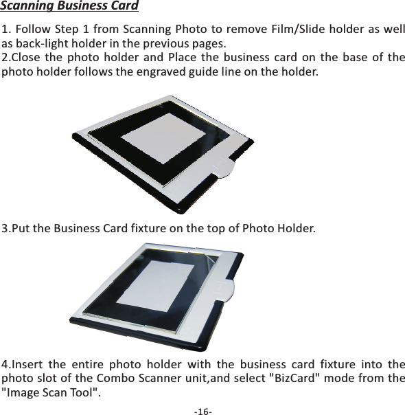 -16-Scanning Business Card1. Follow Step 1 from Scanning Photo to remove Film/Slide holder as wellas back-light holder in the previous pages.2.Close the photo holder and Place the business card on the base of thephoto holder follows the engraved guide line on the holder.3.Put the Business Card fixture on the top of Photo Holder.4.Insert the entire photo holder with the business card fixture into thephoto slot of the unit,and select "BizCard" mode from the"Image Scan Tool".Combo Scanner