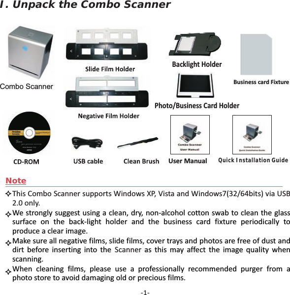 -1-NoteThis Combo Scanner supports Windows XP, Vista and Windows7(32/64bits) via USB2.0 only.ScannerWe strongly suggest using a clean, dry, non-alcohol cotton swab to clean the glasssurface on the back-light holder and the business card fixture periodically toproduce a clear image.Make sure all negative films, slide films, cover trays and photos are free of dust anddirt before inserting into the as this may affect the image quality whenscanning.When cleaning films, please use a professionally recommended purger from aphoto store to avoid damaging old or precious films.I. Unpack the Combo ScannerCombo ScannerUser ManualBacklight HolderPhoto/Business Card HolderQuick Installation GuideBusiness card Fixture