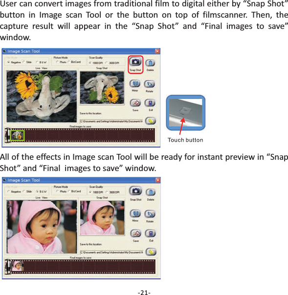 -21-User can convert images from traditional film to digital either by &ldquo;Snap Shot&rdquo;button in or the button on top of filmscanner. Then, thecapture result will appear in the &ldquo;Snap Shot&rdquo; and &ldquo;Final images to save&rdquo;window.Image scan ToolAll of the effects in will be ready for instant preview in &ldquo;SnapShot&rdquo; and &ldquo;Final  images to save&rdquo; window.Image scan Tool