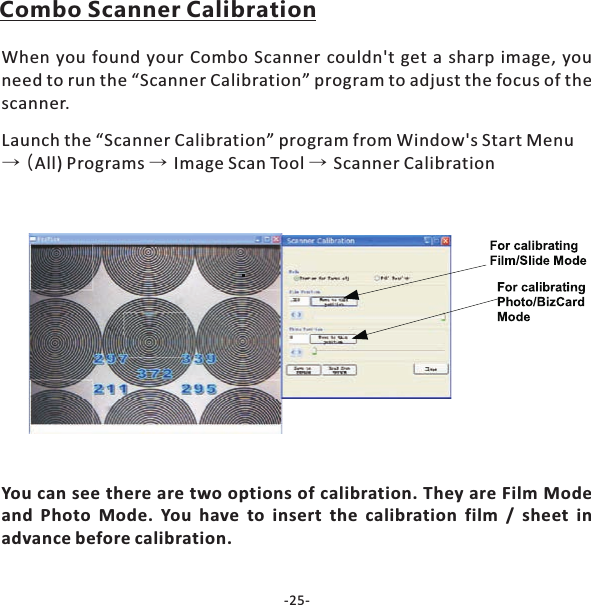 -25-Combo Scanner CalibrationWhen you found your Combo Scanner couldn't get a sharp image, youneed to run the &ldquo;Scanner Calibration&rdquo; program to adjust the focus of thescanner.Launch the &ldquo;Scanner Calibration&rdquo; program from Window's Start MenuAll) Programs Image Scan Tool Scanner Calibration&rarr;( &rarr; &rarr;You can see there are two options of calibration. They are Film Modeand Photo Mode. You have to insert the calibration film / sheet inadvance before calibration.