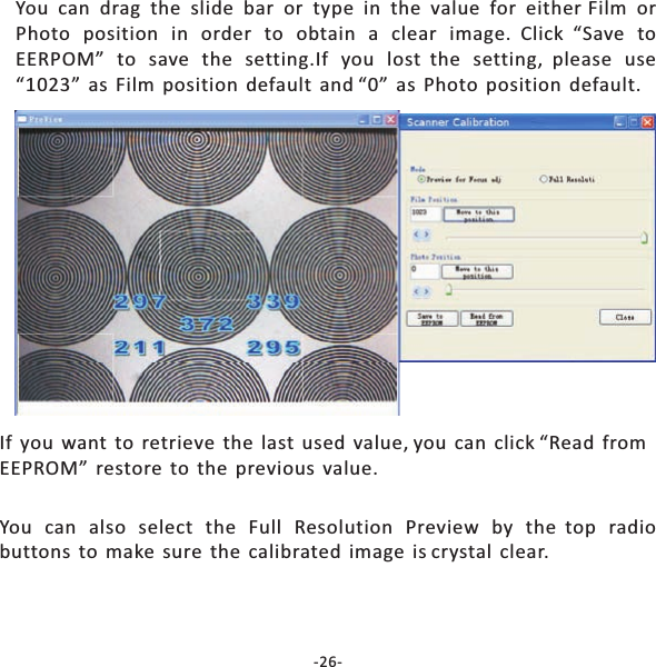 You can drag the slide bar or type in the value for either Film orPhoto position in order to obtain a clear image. Click &ldquo;Save toEERPOM&rdquo; to save the setting.If you lost the setting, please use&ldquo;1023&rdquo; as Film position default and &ldquo;0&rdquo; as Photo position default.If you want to retrieve the last used value, you can click &ldquo;Read fromEEPROM&rdquo; restore to the previous value.You can also select the Full Resolution Preview by the top radiobuttons to make sure the calibrated image is crystal clear.-26-