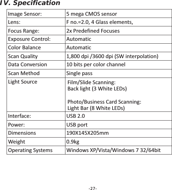 IV. SpecificationImage Sensor: 5 mega CMOS sensorLens: F no.=2.0, 4 Glass elements,Focus Range: 2x Predefined FocusesExposure Control: AutomaticColor Balance AutomaticScan Quality 1,800 dpi /3600 dpi (SW interpolation)Data Conversion 10 bits per color channelScan Method Single passLight Source Film/Slide Scanning:Back light (3 White LEDs)Photo/Business Card Scanning:Light Bar (8 White LEDs)Interface: USB 2.0Power: USB portDimensionsWeight 0.9kgOperating Systems Windows XP/Vista/Windows 7 32/64bit190X145X205mm-27-