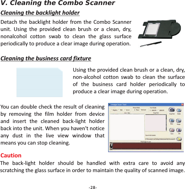 V. Cleaning the Combo ScannerDetach the backlight holder from the Combo Scannerunit. Using the provided clean brush or a clean, dry,nonalcohol cotton swab to clean the glass surfaceperiodically to produce a clear image during operation.Cleaning the backlight holderCleaning the business card fixtureUsing the provided clean brush or a clean, dry,non-alcohol cotton swab to clean the surfaceof the business card holder periodically toproduce a clear image during operation.You can double check the result of cleaningby removing the film holder from deviceand insert the cleaned back-light holderback into the unit. When you haven't noticeany dust in the live view window thatmeans you can stop cleaning.CautionThe back-light holder should be handled with extra care to avoid anyscratching the glass surface in order to maintain the quality of scanned image.-28-