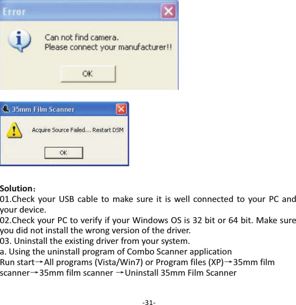 Solution：&rarr;&rarr;&rarr;&rarr;01.Check your USB cable to make sure it is well connected to your PC andyour device.02.Check your PC to verify if your Windows OS is 32 bit or 64 bit. Make sureyou did not install the wrong version of the driver.03. Uninstall the existing driver from your system.a. Using the uninstall program of applicationRun start All programs (Vista/Win7) or Program files (XP) 35mm filmscanner 35mm film scanner Uninstall 35mm Film ScannerCombo Scanner-31-