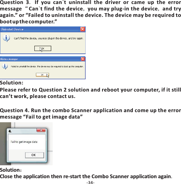 Question 3 If you can t uninstall the driver or came up the errormessage Can t find the device you may plug‐in the device and tryagain.&rdquo; or &ldquo;Failed to uninstall the device. The device may be required tobootupthecomputer.&rdquo;.&ldquo;, ,``SolutionClose the application then re‐start the Combo Scanner application again：.OKSolution:Please refer to Question 2 solution and reboot your computer, if it stillcan&rsquo;t work, please contact us.Question 4. Run the combo Scanner application and come up the errormessage &ldquo;Fail to get image data&rdquo;-34-