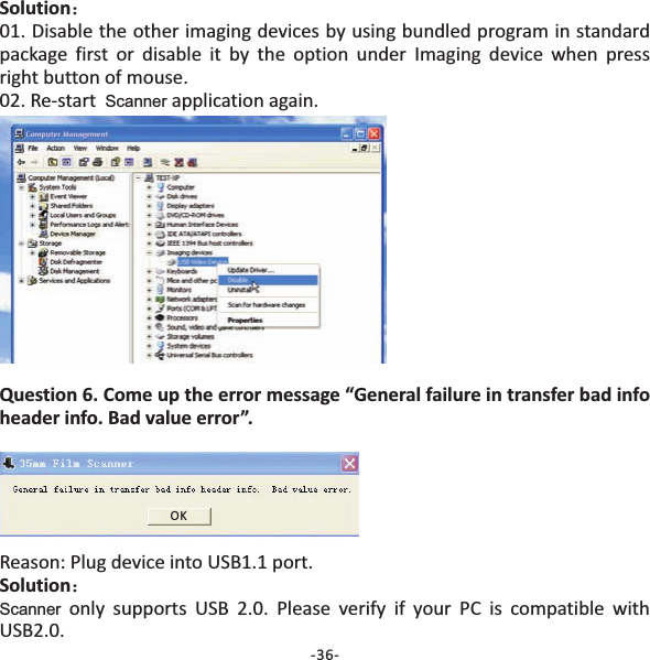 Solution：01. Disable the other imaging devices by using bundled program in standardpackage first or disable it by the option under Imaging device when pressright button of mouse.02. Re‐start application again.ScannerQuestion 6. Come up the error message &ldquo;General failure in transfer bad infoheader info. Bad value error&rdquo;.Reason: Plug device into USB1.1 port.only supports USB 2.0. Please verify if your PC is compatible withUSB2.0.Solution：ScannerOK-36-