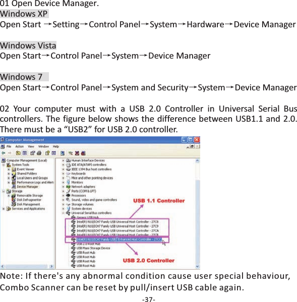 01 Open Device Manager.Windows XPOpen Start Setting Control Panel System Hardware Device ManagerWindows VistaOpen Start Control Panel System Device ManagerWindows 7Open Start Control Panel System and Security System Device Manager02 Your computer must with a USB 2.0 Controller in Universal Serial Buscontrollers. The figure below shows the difference between USB1.1 and 2.0.There must be a &ldquo;USB2&rdquo; for USB 2.0 controller.&rarr;&rarr; &rarr;&rarr; &rarr;&rarr;&rarr;&rarr;&rarr;&rarr; &rarr;&rarr;Note: If there's any abnormal condition cause user special behaviour,Combo Scanner can be reset by pull/insert USB cable again.-37-