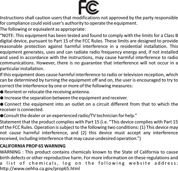 Instructions shall caution users that modifications not approved by the party responsiblefor compliance could void user's authority to operate the equipment.The following or equivalent as appropriate:&ldquo;NOTE: This equipment has been tested and found to comply with the limits for a Class Bdigital device, pursuant to Part 15 of the FCC Rules. These limits are designed to providereasonable protection against harmful interference in a residential installation. Thisequipment generates, uses and can radiate radio frequency energy and, if not installedand used in accordance with the instructions, may cause harmful interference to radiocommunications. However, there is no guarantee that interference will not occur in aparticular installation.If this equipment does cause harmful interference to radio or television reception, whichcan be determined by turning the equipment off and on, the user is encouraged to try tocorrect the interference by one or more of the following measures:Reorient or relocate the receiving antenna.Increase the separation between the equipment and receiver.Connect the equipment into an outlet on a circuit different from that to which thereceiver is connected.Consult the dealer or an experienced radio/TV technician for help.&rdquo;Statement that the product complies with Part 15 (i.e. &ldquo;This device complies with Part 15of the FCC Rules. Operation is subject to the following two conditions: (1) This device maynot cause harmful interference, and (2) this device must accept any interferencereceived, including interference that may cause undesired operation.&rdquo;)WARNING : This product contains chemicals known to the State of California to causebirth defects or other reproductive harm. For more information on these regulations anda list of chemicals, log on the following website address:http://www.oehha.ca.gov/prop65.html●●●●CALIFORNIA PROP 65 WARNING