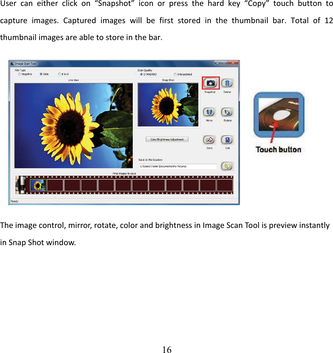   16  User can either click on &ldquo;Snapshot&rdquo; icon or press the hard key &ldquo;Copy&rdquo; touch button tocapture images. Captured images will be first stored in the thumbnail bar. Total of 12thumbnailimagesareabletostoreinthebar. Theimagecontrol,mirror,rotate,colorandbrightnessinImageScanToolispreviewinstantlyinSnapShotwindow.  