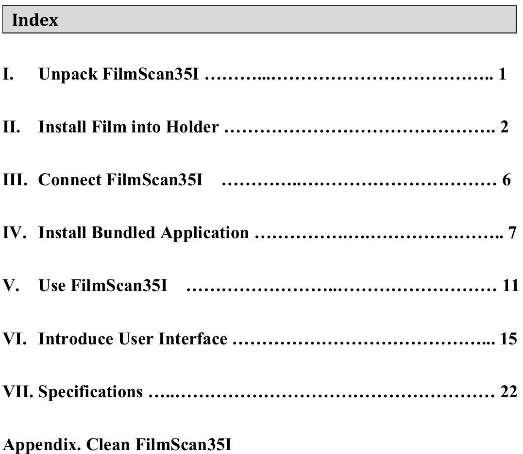    Index I. Unpack FilmScan35I &hellip;&hellip;&hellip;...&hellip;&hellip;&hellip;&hellip;&hellip;&hellip;&hellip;&hellip;&hellip;&hellip;&hellip;&hellip;.. 1  II. Install Film into Holder &hellip;&hellip;&hellip;&hellip;&hellip;&hellip;&hellip;&hellip;&hellip;&hellip;&hellip;&hellip;&hellip;&hellip;&hellip;. 2  III. Connect FilmScan35I  &hellip;&hellip;&hellip;&hellip;..&hellip;&hellip;&hellip;&hellip;&hellip;&hellip;&hellip;&hellip;&hellip;&hellip;&hellip; 6  IV. Install Bundled Application &hellip;&hellip;&hellip;&hellip;&hellip;.&hellip;.&hellip;&hellip;&hellip;&hellip;&hellip;&hellip;&hellip;.. 7  V. Use FilmScan35I  &hellip;&hellip;&hellip;&hellip;&hellip;&hellip;&hellip;&hellip;..&hellip;&hellip;&hellip;&hellip;&hellip;&hellip;&hellip;&hellip;&hellip; 11  VI. Introduce User Interface &hellip;&hellip;&hellip;&hellip;&hellip;&hellip;&hellip;&hellip;&hellip;&hellip;&hellip;&hellip;&hellip;&hellip;... 15  VII. Specifications &hellip;..&hellip;&hellip;&hellip;&hellip;&hellip;&hellip;&hellip;&hellip;&hellip;&hellip;&hellip;&hellip;&hellip;&hellip;&hellip;&hellip;&hellip;&hellip; 22  Appendix. Clean FilmScan35I  