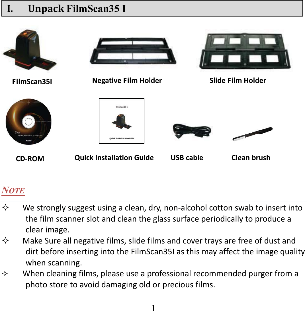   1   I. UnpackFilmScan35 I                    NOTE  Westronglysuggestusingaclean,dry,nonͲalcoholcottonswabtoinsertintothefilmscannerslotandcleantheglasssurfaceperiodicallytoproduceaclearimage.  MakeSureallnegativefilms,slidefilmsandcovertraysarefreeofdustanddirtbeforeinsertingintotheFilmScan35Iasthismayaffecttheimagequalitywhenscanning. Whencleaningfilms,pleaseuseaprofessionalrecommendedpurgerfromaphotostoretoavoiddamagingoldorpreciousfilms.   FilmScan35I SlideFilmHolderNegativeFilmHolderCDͲROM CleanbrushQuickInstallationGuide USBcable