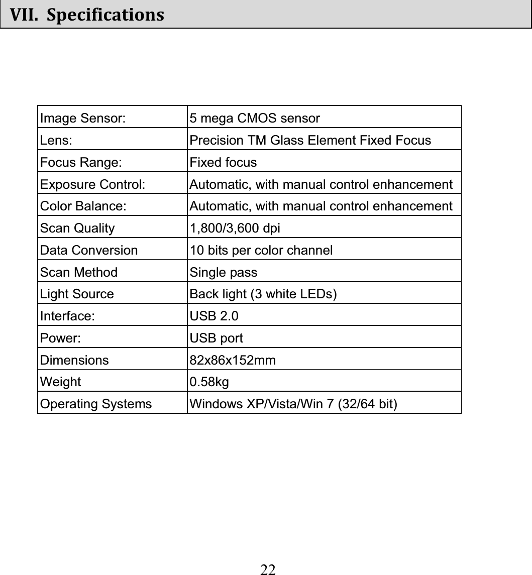   22  VII. SpecificationsImage Sensor:  5 mega CMOS sensor Lens:  Precision TM Glass Element Fixed Focus Focus Range:  Fixed focus Exposure Control:  Automatic, with manual control enhancementColor Balance:  Automatic, with manual control enhancementScan Quality  1,800/3,600 dpi   Data Conversion  10 bits per color channel Scan Method  Single pass Light Source  Back light (3 white LEDs) Interface: USB 2.0 Power: USB port Dimensions   82x86x152mm Weight 0.58kg Operating Systems  Windows XP/Vista/Win 7 (32/64 bit)   