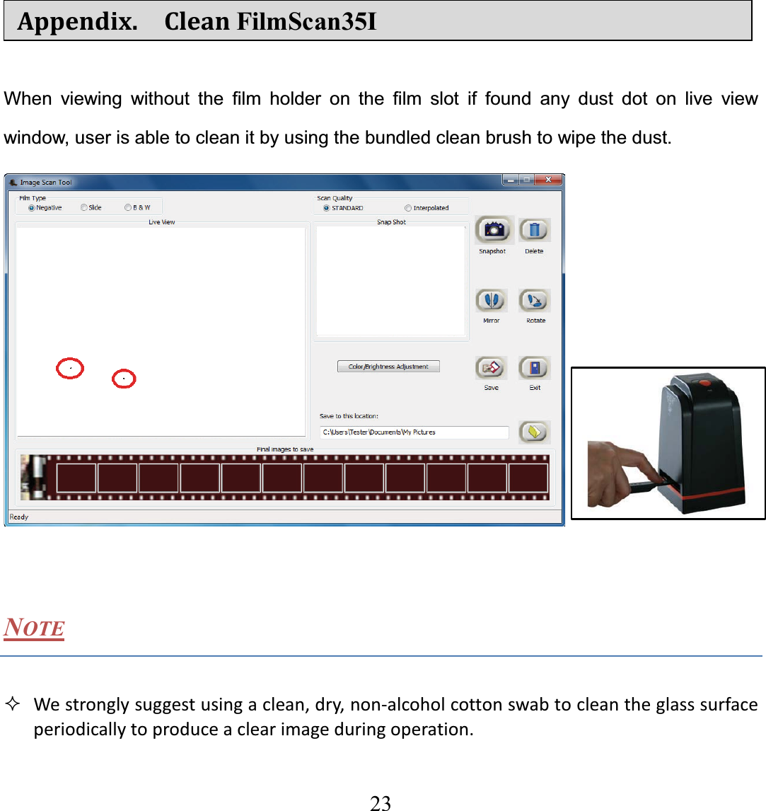   23  Appendix.  CleanFilmScan35I When viewing without the film holder on the film slot if found any dust dot on live view window, user is able to clean it by using the bundled clean brush to wipe the dust.   NOTE  Westronglysuggestusingaclean,dry,nonͲalcoholcottonswabtocleantheglasssurfaceperiodicallytoproduceaclearimageduringoperation.  