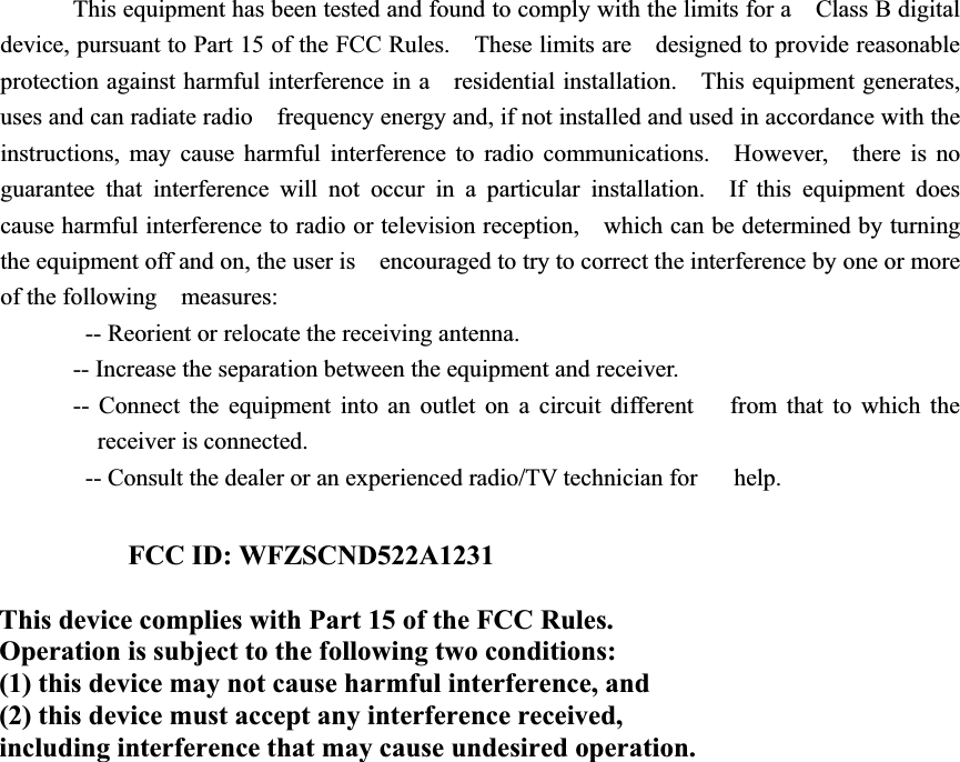 This equipment has been tested and found to comply with the limits for a    Class B digital device, pursuant to Part 15 of the FCC Rules.    These limits are    designed to provide reasonable protection against harmful interference in a    residential installation.    This equipment generates, uses and can radiate radio    frequency energy and, if not installed and used in accordance with the   instructions, may cause harmful interference to radio communications.  However,    there is no guarantee that interference will not occur in a particular installation.  If this equipment does cause harmful interference to radio or television reception,    which can be determined by turning the equipment off and on, the user is    encouraged to try to correct the interference by one or more of the following  measures:     -- Reorient or relocate the receiving antenna.     -- Increase the separation between the equipment and receiver.     -- Connect the equipment into an outlet on a circuit different     from that to which the receiver is connected.     -- Consult the dealer or an experienced radio/TV technician for      help. FCC ID: WFZSCND522A1231 This device complies with Part 15 of the FCC Rules. Operation is subject to the following two conditions: (1) this device may not cause harmful interference, and (2) this device must accept any interference received, including interference that may cause undesired operation. 