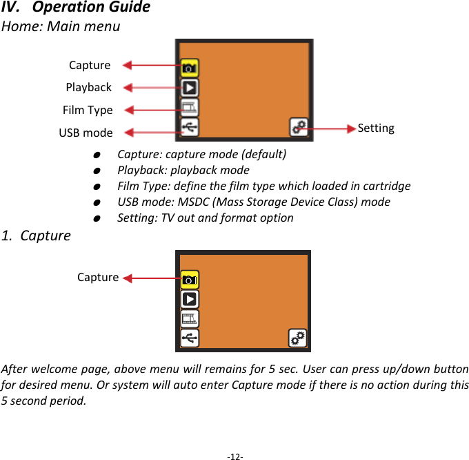 IV.   Operation Guide Home: Main menu                                                                                                 ●  Capture: capture mode (default)     ●  Playback: playback mode     ●  Film Type: define the film type which loaded in cartridge     ●  USB mode: MSDC (Mass Storage Device Class) mode     ●  Setting: TV out and format option 1.  Capture       After welcome page, above menu will remains for 5 sec. User can press up/down button for desired menu. Or system will auto enter Capture mode if there is no action during this 5 second period.   -12- Capture Playback Film Type USB mode Setting Capture 