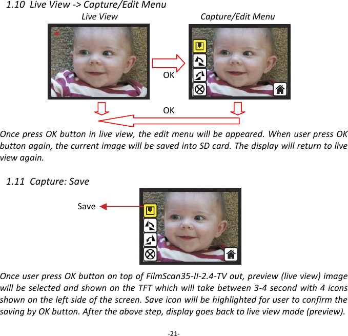 1.10  Live View -> Capture/Edit Menu Live View                                      Capture/Edit Menu     OK   OK  Once press OK button in live view, the edit menu will be appeared. When user press OK button again, the current image will be saved into SD card. The display will return to live view again.  1.11  Capture: Save        Once user press OK button on top of FilmScan35-II-2.4-TV out, preview (live view) image will be selected and shown on the TFT which will take between 3-4 second with 4 icons shown on the left side of the screen. Save icon will be highlighted for user to confirm the saving by OK button. After the above step, display goes back to live view mode (preview).  -21- Save 