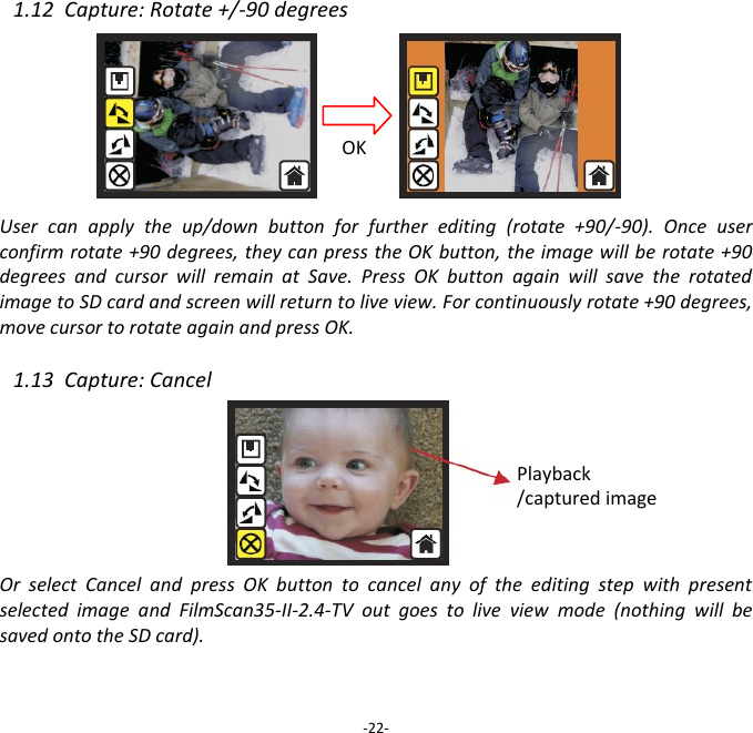 1.12  Capture: Rotate +/-90 degrees         User  can  apply  the  up/down  button  for  further  editing  (rotate  +90/-90).  Once  user confirm rotate +90 degrees, they can press the OK button, the image will be rotate +90 degrees  and  cursor  will  remain  at  Save.  Press  OK  button  again  will  save  the  rotated image to SD card and screen will return to live view. For continuously rotate +90 degrees, move cursor to rotate again and press OK.  1.13  Capture: Cancel        Or  select  Cancel  and  press  OK  button  to  cancel  any  of  the  editing  step  with  present selected  image  and  FilmScan35-II-2.4-TV  out  goes  to  live  view  mode  (nothing  will  be saved onto the SD card).    -22- OK Playback /captured image 