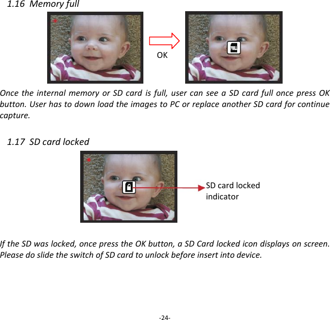 1.16  Memory full        Once the internal memory or  SD  card  is full,  user  can  see  a  SD card  full  once press OK button. User has to down load the images to PC or replace another SD card for continue capture.  1.17  SD card locked       If the SD was locked, once press the OK button, a SD Card locked icon displays on screen.   Please do slide the switch of SD card to unlock before insert into device.      -24- OK SD card locked  indicator 