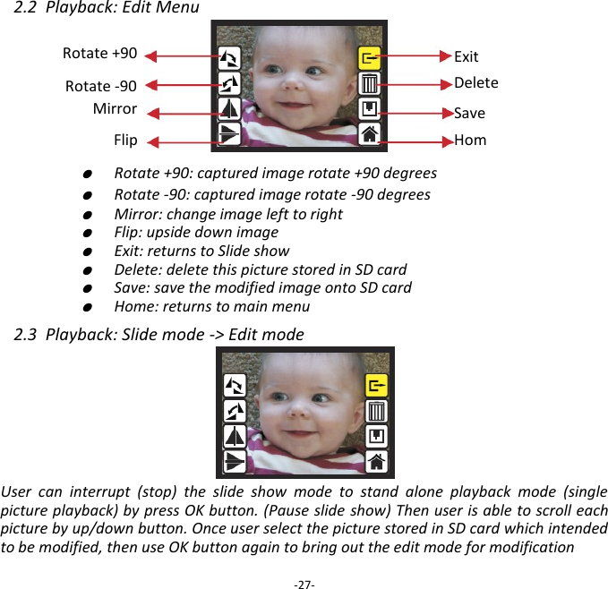2.2  Playback: Edit Menu            ●  Rotate +90: captured image rotate +90 degrees     ●  Rotate -90: captured image rotate -90 degrees     ●  Mirror: change image left to right     ●  Flip: upside down image     ●  Exit: returns to Slide show     ●  Delete: delete this picture stored in SD card     ●  Save: save the modified image onto SD card     ●  Home: returns to main menu  2.3  Playback: Slide mode -> Edit mode      User  can  interrupt  (stop)  the  slide  show  mode  to  stand  alone  playback  mode  (single picture playback) by press OK button. (Pause slide show) Then user is able to scroll each picture by up/down button. Once user select the picture stored in SD card which intended to be modified, then use OK button again to bring out the edit mode for modification  -27- Save Home Rotate +90 Exit Delete Rotate -90 Mirror Flip 