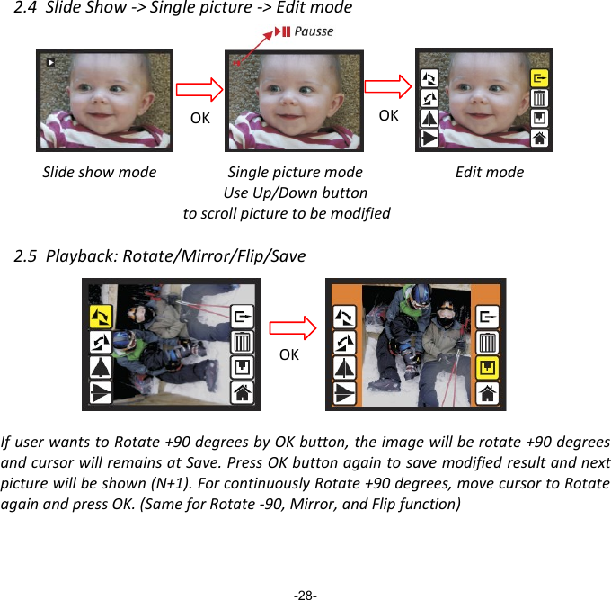 2.4  Slide Show -> Single picture -> Edit mode          Slide show mode          Edit mode    2.5  Playback: Rotate/Mirror/Flip/Save         If user wants to Rotate +90 degrees by OK button, the image will be rotate +90 degrees and cursor will remains at Save. Press OK button again to save modified result and next picture will be shown (N+1). For continuously Rotate +90 degrees, move cursor to Rotate again and press OK. (Same for Rotate -90, Mirror, and Flip function)     -28- Pausse OK OK Single picture mode Use Up/Down button to scroll picture to be modified OK 