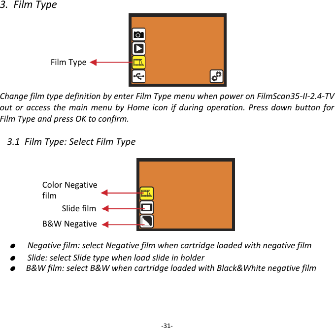 3.  Film Type     Film Type   Change film type definition by enter Film Type menu when power on FilmScan35-II-2.4-TV out or  access  the  main  menu  by  Home icon  if  during operation. Press  down  button for Film Type and press OK to confirm.  3.1  Film Type: Select Film Type         ●  Negative film: select Negative film when cartridge loaded with negative film ●  Slide: select Slide type when load slide in holder ●  B&amp;W film: select B&amp;W when cartridge loaded with Black&amp;White negative film       -31- Slide film B&amp;W Negative Color Negative film 