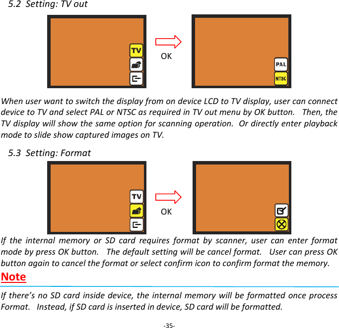 5.2  Setting: TV out     When user want to switch the display from on device LCD to TV display, user can connect device to TV and select PAL or NTSC as required in TV out menu by OK button.   Then, the TV display will show the same option for scanning operation.  Or directly enter playback mode to slide show captured images on TV.  5.3  Setting: Format      If  the  internal  memory  or  SD  card  requires  format  by  scanner,  user  can  enter  format mode by press OK button.   The default setting will be cancel format.   User can press OK button again to cancel the format or select confirm icon to confirm format the memory. Note  If there&rsquo;s  no SD card  inside device, the  internal memory will be  formatted once process Format.   Instead, if SD card is inserted in device, SD card will be formatted.  -35- OK OK 