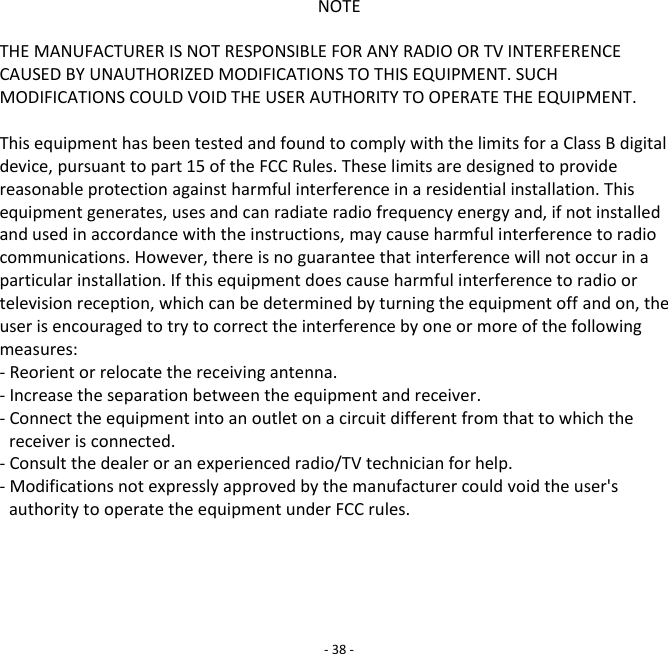 NOTE  THE MANUFACTURER IS NOT RESPONSIBLE FOR ANY RADIO OR TV INTERFERENCE CAUSED BY UNAUTHORIZED MODIFICATIONS TO THIS EQUIPMENT. SUCH MODIFICATIONS COULD VOID THE USER AUTHORITY TO OPERATE THE EQUIPMENT.  This equipment has been tested and found to comply with the limits for a Class B digital device, pursuant to part 15 of the FCC Rules. These limits are designed to provide reasonable protection against harmful interference in a residential installation. This equipment generates, uses and can radiate radio frequency energy and, if not installed and used in accordance with the instructions, may cause harmful interference to radio communications. However, there is no guarantee that interference will not occur in a particular installation. If this equipment does cause harmful interference to radio or television reception, which can be determined by turning the equipment off and on, the user is encouraged to try to correct the interference by one or more of the following measures: - Reorient or relocate the receiving antenna. - Increase the separation between the equipment and receiver. - Connect the equipment into an outlet on a circuit different from that to which the receiver is connected. - Consult the dealer or an experienced radio/TV technician for help. - Modifications not expressly approved by the manufacturer could void the user's authority to operate the equipment under FCC rules.      - 38 - 