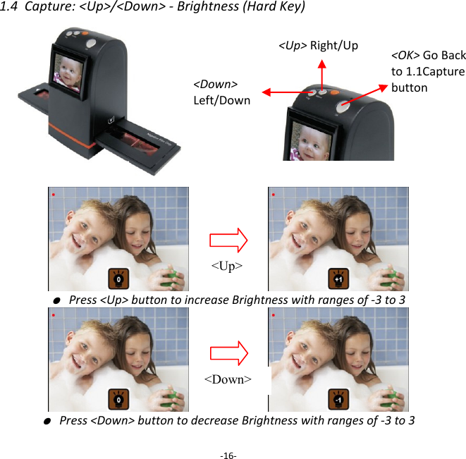 1.4  Capture: <Up>/<Down> - Brightness (Hard Key)                               ● Press <Up> button to increase Brightness with ranges of -3 to 3                       ● Press <Down> button to decrease Brightness with ranges of -3 to 3  -16- <Up> Right/Up <Down>  Left/Down  <Up> <Down> <OK> Go Back to 1.1Capture button 
