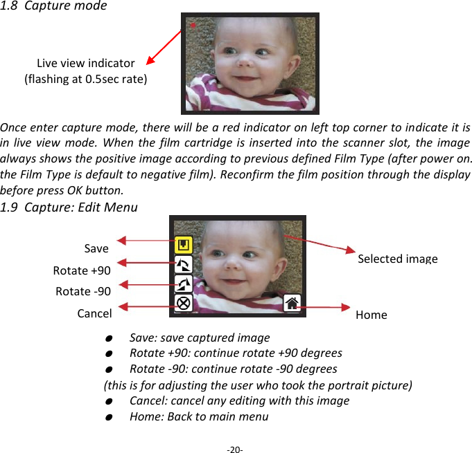 1.8  Capture mode       Once enter capture mode, there will be a red indicator on left top corner to indicate it is in  live  view  mode.  When  the  film cartridge is  inserted into  the scanner  slot,  the  image always shows the positive image according to previous defined Film Type (after power on. the Film Type is default to negative film). Reconfirm the film position through the display before press OK button. 1.9  Capture: Edit Menu            ●  Save: save captured image     ●  Rotate +90: continue rotate +90 degrees     ●  Rotate -90: continue rotate -90 degrees     (this is for adjusting the user who took the portrait picture)     ●  Cancel: cancel any editing with this image     ●  Home: Back to main menu  -20- Live view indicator (flashing at 0.5sec rate)  Save Rotate +90  Cancel Rotate -90  Home Selected image 