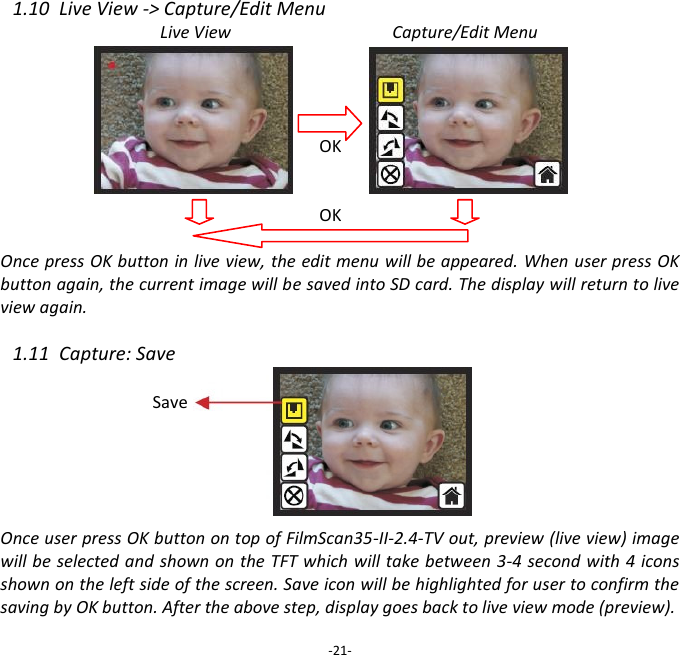 1.10  Live View -> Capture/Edit Menu Live View                                      Capture/Edit Menu     OK   OK  Once press OK button in live view, the edit menu will be appeared. When user press OK button again, the current image will be saved into SD card. The display will return to live view again.  1.11  Capture: Save        Once user press OK button on top of FilmScan35-II-2.4-TV out, preview (live view) image will be selected and shown on the TFT which will take between 3-4 second with 4 icons shown on the left side of the screen. Save icon will be highlighted for user to confirm the saving by OK button. After the above step, display goes back to live view mode (preview).  -21- Save 