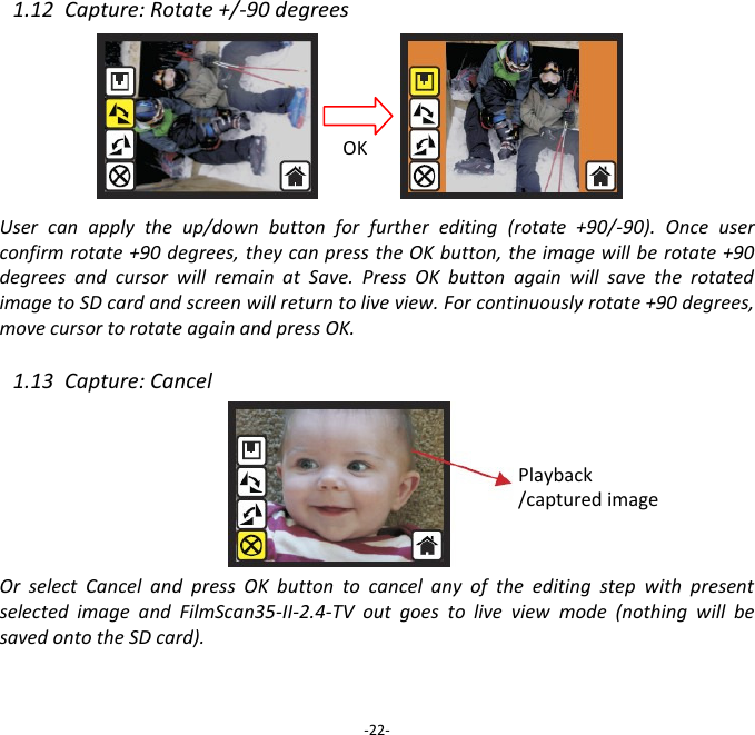 1.12  Capture: Rotate +/-90 degrees         User  can  apply  the  up/down  button  for  further  editing  (rotate  +90/-90).  Once  user confirm rotate +90 degrees, they can press the OK button, the image will be rotate +90 degrees  and  cursor  will  remain  at  Save.  Press  OK  button  again  will  save  the  rotated image to SD card and screen will return to live view. For continuously rotate +90 degrees, move cursor to rotate again and press OK.  1.13  Capture: Cancel        Or  select  Cancel  and  press  OK  button  to  cancel  any  of  the  editing  step  with  present selected  image  and  FilmScan35-II-2.4-TV  out  goes  to  live  view  mode  (nothing  will  be saved onto the SD card).    -22- OK Playback /captured image 