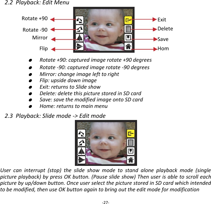 2.2  Playback: Edit Menu            ●  Rotate +90: captured image rotate +90 degrees     ●  Rotate -90: captured image rotate -90 degrees     ●  Mirror: change image left to right     ●  Flip: upside down image     ●  Exit: returns to Slide show     ●  Delete: delete this picture stored in SD card     ●  Save: save the modified image onto SD card     ●  Home: returns to main menu  2.3  Playback: Slide mode -> Edit mode      User  can  interrupt  (stop)  the  slide  show  mode  to  stand  alone  playback  mode  (single picture playback) by press OK button. (Pause slide show) Then user is able to scroll each picture by up/down button. Once user select the picture stored in SD card which intended to be modified, then use OK button again to bring out the edit mode for modification  -27- Save Home Rotate +90 Exit Delete Rotate -90 Mirror Flip 
