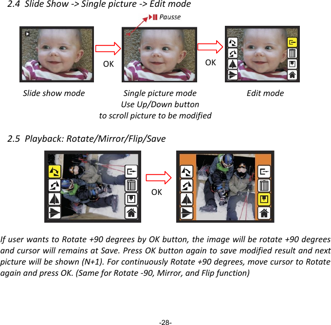 2.4  Slide Show -> Single picture -> Edit mode          Slide show mode          Edit mode    2.5  Playback: Rotate/Mirror/Flip/Save         If user wants to Rotate +90 degrees by OK button, the image will be rotate +90 degrees and cursor will remains at Save. Press OK button again to save modified result and next picture will be shown (N+1). For continuously Rotate +90 degrees, move cursor to Rotate again and press OK. (Same for Rotate -90, Mirror, and Flip function)     -28- Pausse OK OK Single picture mode Use Up/Down button to scroll picture to be modified OK 