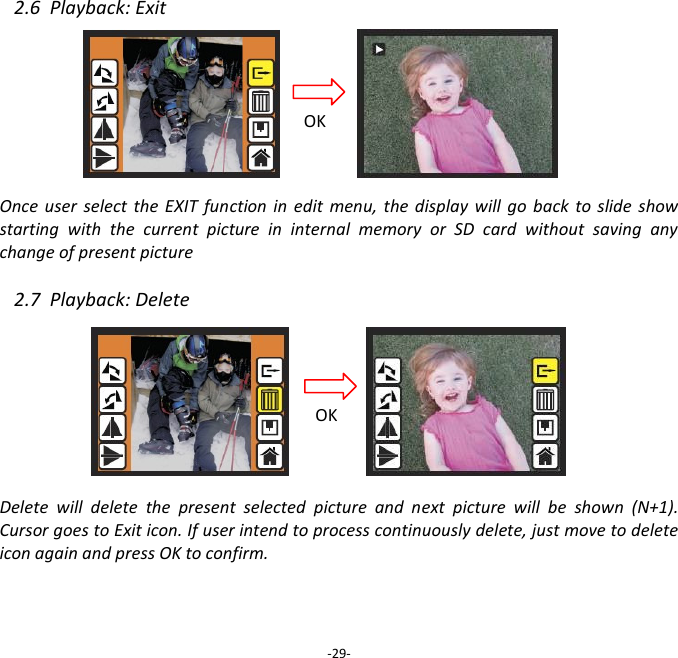 2.6  Playback: Exit       Once  user  select  the  EXIT function  in  edit  menu,  the  display  will  go  back  to  slide  show starting  with  the  current  picture  in  internal  memory  or  SD  card  without  saving  any change of present picture  2.7  Playback: Delete         Delete  will  delete  the  present  selected  picture  and  next  picture  will  be  shown  (N+1). Cursor goes to Exit icon. If user intend to process continuously delete, just move to delete icon again and press OK to confirm.     -29- OK OK 