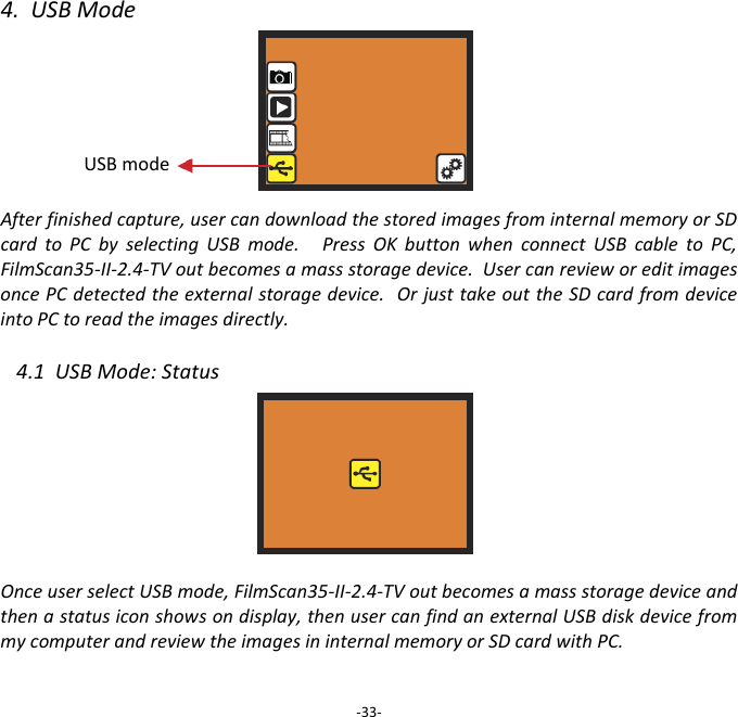 4.  USB Mode       After finished capture, user can download the stored images from internal memory or SD card  to  PC  by  selecting  USB  mode.      Press  OK  button  when  connect  USB  cable  to  PC, FilmScan35-II-2.4-TV out becomes a mass storage device.  User can review or edit images once PC detected the external storage device.  Or just take out the SD card from device into PC to read the images directly.  4.1  USB Mode: Status        Once user select USB mode, FilmScan35-II-2.4-TV out becomes a mass storage device and then a status icon shows on display, then user can find an external USB disk device from my computer and review the images in internal memory or SD card with PC.  -33- USB mode  