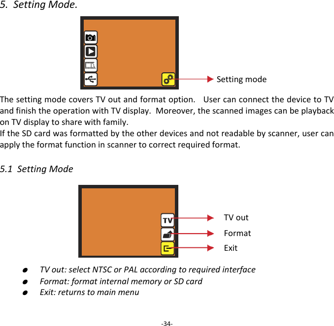 5.  Setting Mode.       The setting mode covers TV out and format option.   User can connect the device to TV and finish the operation with TV display.  Moreover, the scanned images can be playback on TV display to share with family.   If the SD card was formatted by the other devices and not readable by scanner, user can apply the format function in scanner to correct required format.  5.1  Setting Mode         ●  TV out: select NTSC or PAL according to required interface  ●  Format: format internal memory or SD card  ●  Exit: returns to main menu    -34- Setting mode TV out Format Exit 