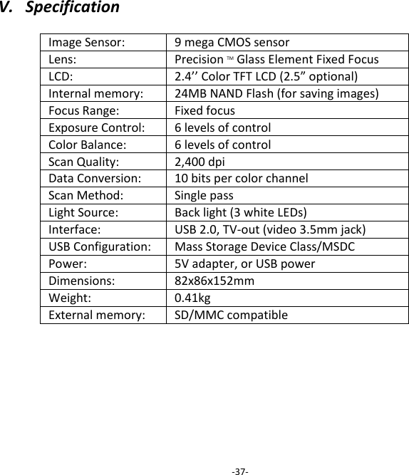 V.   Specification    Image Sensor: 9 mega CMOS sensor Lens: Precision TM Glass Element Fixed Focus LCD: 2.4&rsquo;&rsquo; Color TFT LCD (2.5&rdquo; optional) Internal memory: 24MB NAND Flash (for saving images) Focus Range: Fixed focus Exposure Control: 6 levels of control Color Balance: 6 levels of control Scan Quality: 2,400 dpi Data Conversion: 10 bits per color channel Scan Method: Single pass Light Source: Back light (3 white LEDs) Interface: USB 2.0, TV-out (video 3.5mm jack) USB Configuration: Mass Storage Device Class/MSDC Power: 5V adapter, or USB power Dimensions: 82x86x152mm Weight: 0.41kg External memory: SD/MMC compatible         -37- 