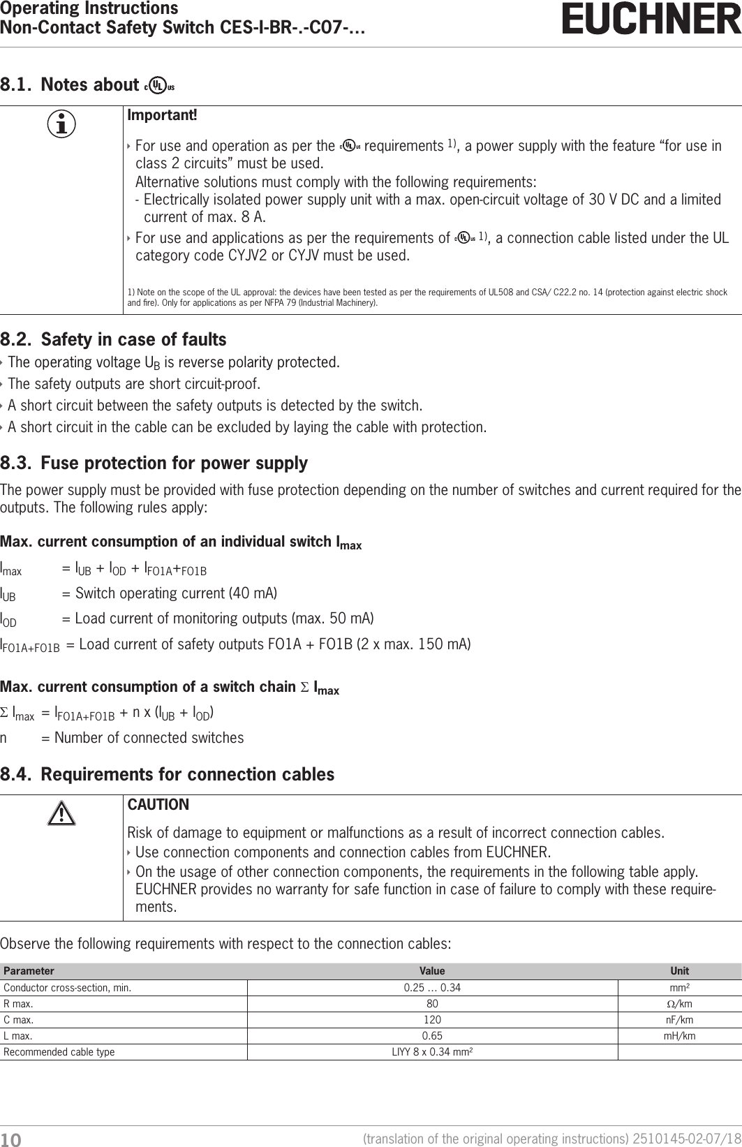Operating InstructionsNon-Contact Safety Switch CES-I-BR-.-C07-&hellip;10 (translation of the original operating instructions) 2510145-02-07/188.1.  Notes about Important! &Igrave;For use and operation as per the   requirements 1), a power supply with the feature &ldquo;for use in class 2 circuits&rdquo; must be used.Alternative solutions must comply with the following requirements: - Electrically isolated power supply unit with a max. open-circuit voltage of 30VDC and a limited current of max. 8A. &Igrave;For use and applications as per the requirements of   1), a connection cable listed under the UL category code CYJV2 or CYJV must be used. 1) Note on the scope of the UL approval: the devices have been tested as per the requirements of UL508 and CSA/ C22.2 no. 14 (protection against electric shock and re). Only for applications as per NFPA79 (Industrial Machinery).8.2.  Safety in case of faults &Igrave;The operating voltage UB is reverse polarity protected.  &Igrave;The safety outputs are short circuit-proof. &Igrave;A short circuit between the safety outputs is detected by the switch.  &Igrave;A short circuit in the cable can be excluded by laying the cable with protection. 8.3.  Fuse protection for power supplyThe power supply must be provided with fuse protection depending on the number of switches and current required for the outputs. The following rules apply:Max. current consumption of an individual switch ImaxImax    = IUB + IOD + IFO1A+FO1BIUB     = Switch operating current (40mA)IOD     = Load current of monitoring outputs (max. 50mA)IFO1A+FO1B  = Load current of safety outputs FO1A + FO1B (2xmax. 150mA)Max. current consumption of a switch chain &Sigma; Imax&Sigma; Imax  = IFO1A+FO1B + nx(IUB + IOD)n    = Number of connected switches8.4.  Requirements for connection cablesCAUTIONRisk of damage to equipment or malfunctions as a result of incorrect connection cables. &Igrave;Use connection components and connection cables from EUCHNER. &Igrave;On the usage of other connection components, the requirements in the following table apply. EUCHNER provides no warranty for safe function in case of failure to comply with these require-ments. Observe the following requirements with respect to the connection cables:Parameter Value UnitConductor cross-section, min. 0.25 &hellip; 0.34 mm&sup2;R max. 80 W/kmC max. 120 nF/kmL max. 0.65 mH/kmRecommended cable type LIYY 8 x 0.34mm&sup2;