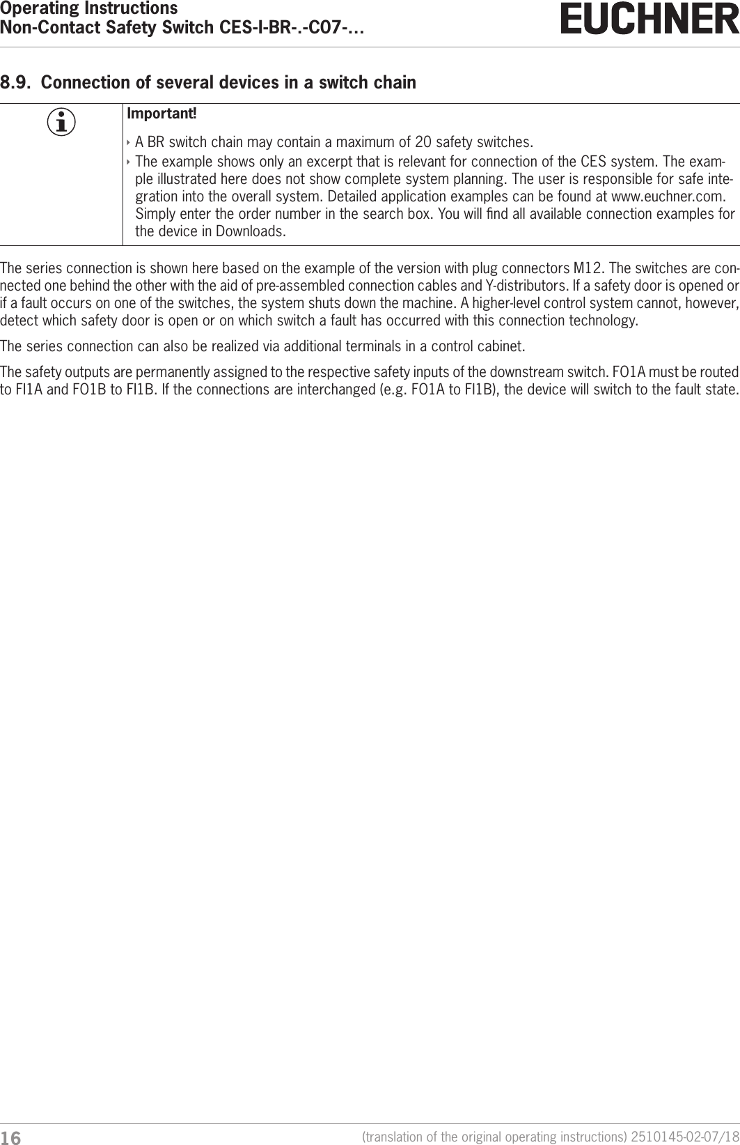 Operating InstructionsNon-Contact Safety Switch CES-I-BR-.-C07-&hellip;16 (translation of the original operating instructions) 2510145-02-07/188.9.  Connection of several devices in a switch chainImportant! &Igrave;A BR switch chain may contain a maximum of 20 safety switches. &Igrave;The example shows only an excerpt that is relevant for connection of the CES system. The exam-ple illustrated here does not show complete system planning. The user is responsible for safe inte-gration into the overall system. Detailed application examples can be found at www.euchner.com. Simply enter the order number in the search box. You will nd all available connection examples for the device in Downloads.The series connection is shown here based on the example of the version with plug connectors M12. The switches are con-nected one behind the other with the aid of pre-assembled connection cables and Y-distributors. If a safety door is opened or if a fault occurs on one of the switches, the system shuts down the machine. A higher-level control system cannot, however, detect which safety door is open or on which switch a fault has occurred with this connection technology.The series connection can also be realized via additional terminals in a control cabinet.The safety outputs are permanently assigned to the respective safety inputs of the downstream switch. FO1A must be routed to FI1A and FO1B to FI1B. If the connections are interchanged (e.g. FO1A to FI1B), the device will switch to the fault state.