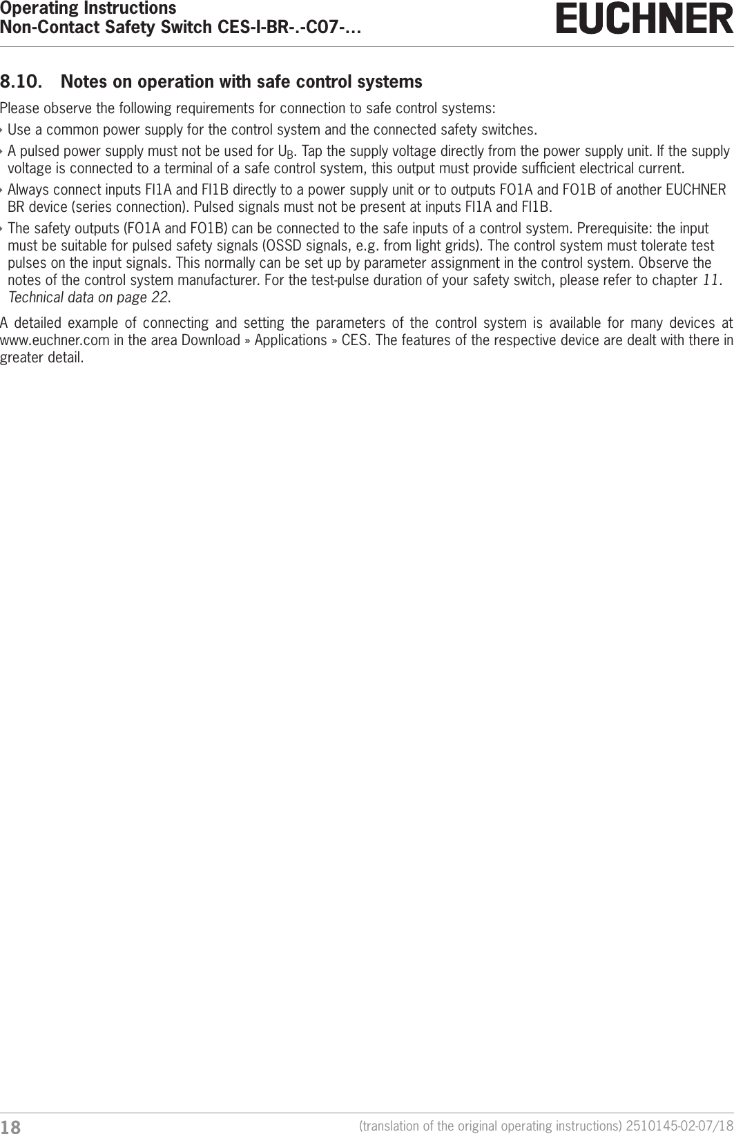 Operating InstructionsNon-Contact Safety Switch CES-I-BR-.-C07-&hellip;18 (translation of the original operating instructions) 2510145-02-07/188.10.  Notes on operation with safe control systemsPlease observe the following requirements for connection to safe control systems: &Igrave;Use a common power supply for the control system and the connected safety switches.  &Igrave;A pulsed power supply must not be used for UB. Tap the supply voltage directly from the power supply unit. If the supply voltage is connected to a terminal of a safe control system, this output must provide sufcient electrical current. &Igrave;Always connect inputs FI1A and FI1B directly to a power supply unit or to outputs FO1A and FO1B of another EUCHNER BR device (series connection). Pulsed signals must not be present at inputs FI1A and FI1B. &Igrave;The safety outputs (FO1A and FO1B) can be connected to the safe inputs of a control system. Prerequisite: the input must be suitable for pulsed safety signals (OSSD signals, e.g. from light grids). The control system must tolerate test pulses on the input signals. This normally can be set up by parameter assignment in the control system. Observe the notes of the control system manufacturer. For the test-pulse duration of your safety switch, please refer to chapter 11. Technical data on page 22.A detailed example of connecting and setting the parameters of the control system is available for many devices at www.euchner.com in the area Download &raquo; Applications &raquo; CES. The features of the respective device are dealt with there in greater detail. 