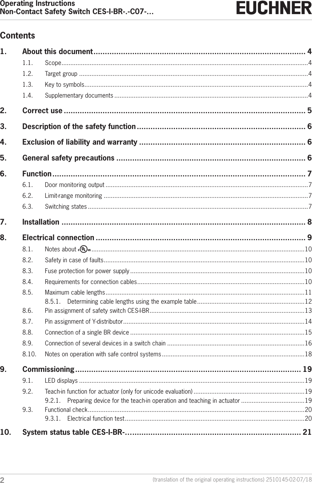 Operating InstructionsNon-Contact Safety Switch CES-I-BR-.-C07-&hellip;2(translation of the original operating instructions) 2510145-02-07/18Contents1.  About this document ............................................................................................. 41.1. Scope ............................................................................................................................................ 41.2.  Target group ..................................................................................................................................41.3.  Key to symbols ...............................................................................................................................41.4.  Supplementary documents ..............................................................................................................42.  Correct use .......................................................................................................... 53.  Description of the safety function .......................................................................... 64.  Exclusion of liability and warranty ......................................................................... 65.  General safety precautions ................................................................................... 66. Function ............................................................................................................... 76.1.  Door monitoring output ...................................................................................................................76.2.  Limit-range monitoring ....................................................................................................................76.3.  Switching states .............................................................................................................................77. Installation ........................................................................................................... 88.  Electrical connection ............................................................................................ 98.1.  Notes about   .........................................................................................................................108.2.  Safety in case of faults .................................................................................................................. 108.3.  Fuse protection for power supply ...................................................................................................108.4.  Requirements for connection cables ...............................................................................................108.5.  Maximum cable lengths .................................................................................................................118.5.1.  Determining cable lengths using the example table .............................................................128.6.  Pin assignment of safety switch CES-I-BR ........................................................................................ 138.7.  Pin assignment of Y-distributor ....................................................................................................... 148.8.  Connection of a single BR device ...................................................................................................158.9.  Connection of several devices in a switch chain ..............................................................................168.10.  Notes on operation with safe control systems .................................................................................189. Commissioning ................................................................................................... 199.1.  LED displays ................................................................................................................................199.2.  Teach-in function for actuator (only for unicode evaluation) ...............................................................199.2.1.  Preparing device for the teach-in operation and teaching in actuator ....................................199.3.  Functional check ........................................................................................................................... 209.3.1.  Electrical function test ......................................................................................................2010.  System status table CES-I-BR-&hellip; .......................................................................... 21