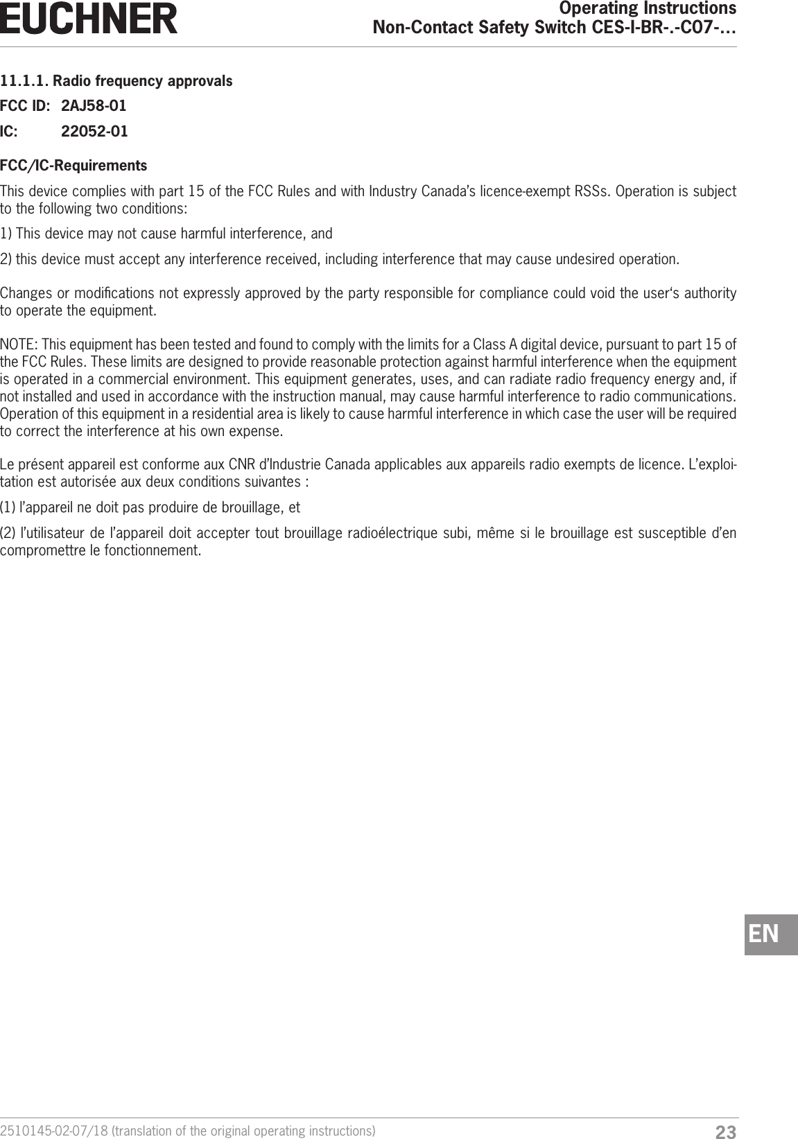 232510145-02-07/18 (translation of the original operating instructions)Operating InstructionsNon-Contact Safety Switch CES-I-BR-.-C07-&hellip;EN11.1.1. Radio frequency approvalsFCC ID:  2AJ58-01IC:   22052-01FCC/IC-RequirementsThis device complies with part 15 of the FCC Rules and with Industry Canada&rsquo;s licence-exempt RSSs. Operation is subject to the following two conditions:1)  This device may not cause harmful interference, and2)  this device must accept any interference received, including interference that may cause undesired operation.Changes or modications not expressly approved by the party responsible for compliance could void the user&lsquo;s authority to operate the equipment.NOTE: This equipment has been tested and found to comply with the limits for a Class A digital device, pursuant to part 15 of the FCC Rules. These limits are designed to provide reasonable protection against harmful interference when the equipment is operated in a commercial environment. This equipment generates, uses, and can radiate radio frequency energy and, if not installed and used in accordance with the instruction manual, may cause harmful interference to radio communications. Operation of this equipment in a residential area is likely to cause harmful interference in which case the user will be required to correct the interference at his own expense.Le pr&eacute;sent appareil est conforme aux CNR d&rsquo;Industrie Canada applicables aux appareils radio exempts de licence. L&rsquo;exploi-tation est autoris&eacute;e aux deux conditions suivantes : (1) l&rsquo;appareil ne doit pas produire de brouillage, et (2) l&rsquo;utilisateur de l&rsquo;appareil doit accepter tout brouillage radio&eacute;lectrique subi, m&ecirc;me si le brouillage est susceptible d&rsquo;en compromettre le fonctionnement.