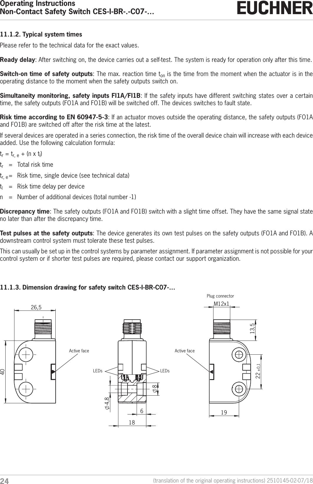 Operating InstructionsNon-Contact Safety Switch CES-I-BR-.-C07-&hellip;24 (translation of the original operating instructions) 2510145-02-07/1811.1.2. Typical system timesPlease refer to the technical data for the exact values.Ready delay: After switching on, the device carries out a self-test. The system is ready for operation only after this time.Switch-on time of safety outputs: The max. reaction time ton is the time from the moment when the actuator is in the operating distance to the moment when the safety outputs switch on.Simultaneity monitoring, safety inputs FI1A/FI1B: If the safety inputs have different switching states over a certain time, the safety outputs (FO1A and FO1B) will be switched off. The devices switches to fault state.Risk time according to EN 60947-5-3: If an actuator moves outside the operating distance, the safety outputs (FO1A and FO1B) are switched off after the risk time at the latest.If several devices are operated in a series connection, the risk time of the overall device chain will increase with each device added. Use the following calculation formula:tr=tr,e+(nxtl)tr  =  Total risk timetr,e =  Risk time, single device (see technical data)tl  =  Risk time delay per devicen  =  Number of additional devices (total number -1)Discrepancy time: The safety outputs (FO1A and FO1B) switch with a slight time offset. They have the same signal state no later than after the discrepancy time.Test pulses at the safety outputs: The device generates its own test pulses on the safety outputs (FO1A and FO1B). A downstream control system must tolerate these test pulses.This can usually be set up in the control systems by parameter assignment. If parameter assignment is not possible for your control system or if shorter test pulses are required, please contact our support organization.11.1.3. Dimension drawing for safety switch CES-I-BR-C07-&hellip; 13,5  M12x1  22 &plusmn;0,1 19 84,8 6 18 40  26,5 LEDsActive face Active facePlug connectorLEDs